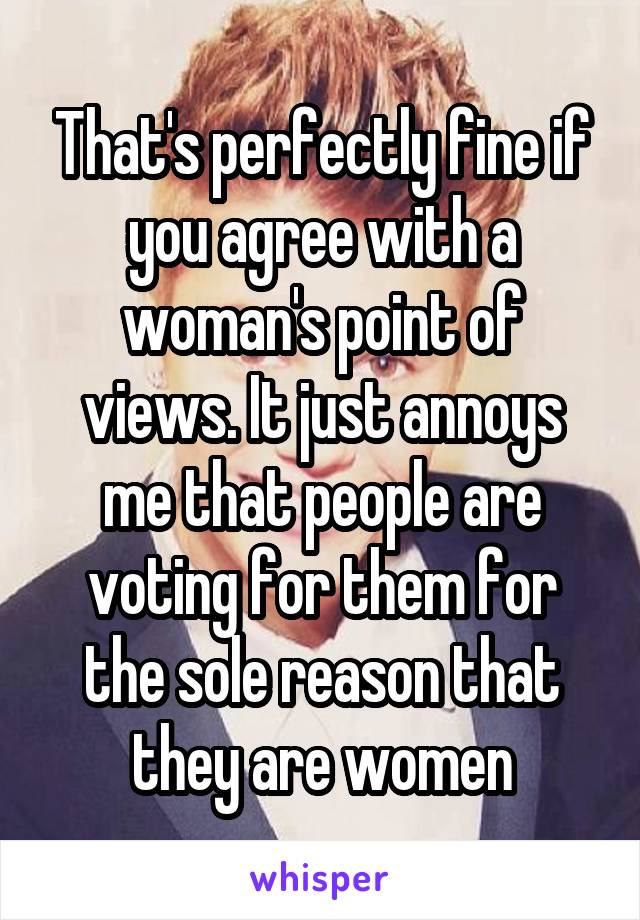 That's perfectly fine if you agree with a woman's point of views. It just annoys me that people are voting for them for the sole reason that they are women