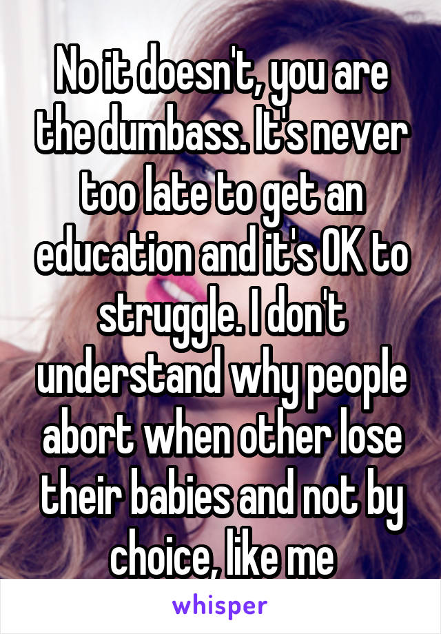 No it doesn't, you are the dumbass. It's never too late to get an education and it's OK to struggle. I don't understand why people abort when other lose their babies and not by choice, like me