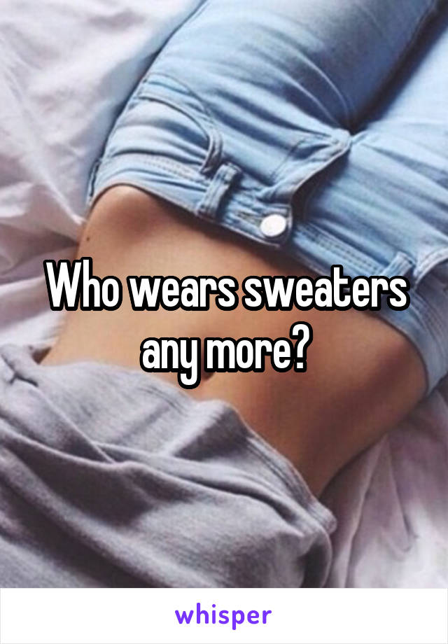 Who wears sweaters any more?