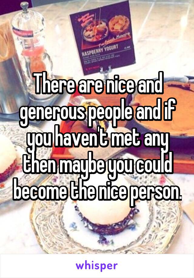 There are nice and generous people and if you haven't met any then maybe you could become the nice person.