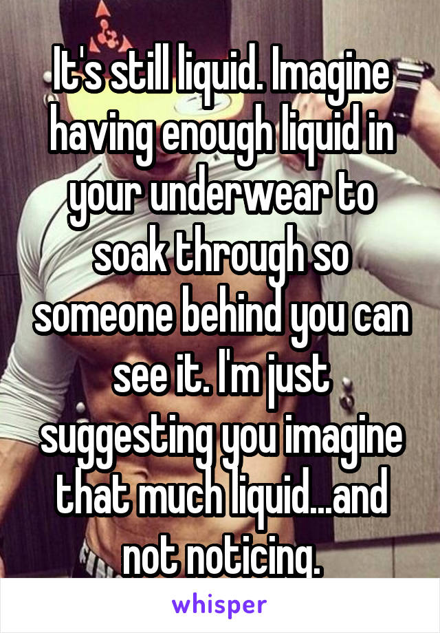 It's still liquid. Imagine having enough liquid in your underwear to soak through so someone behind you can see it. I'm just suggesting you imagine that much liquid...and not noticing.