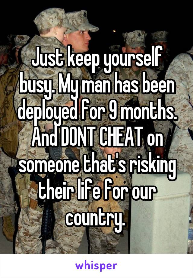 Just keep yourself busy. My man has been deployed for 9 months. And DONT CHEAT on someone that's risking their life for our country. 