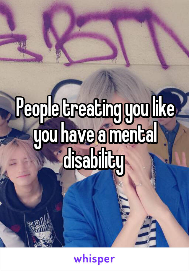 People treating you like you have a mental disability 