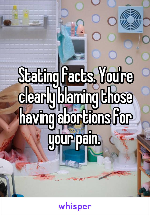 Stating facts. You're clearly blaming those having abortions for your pain. 