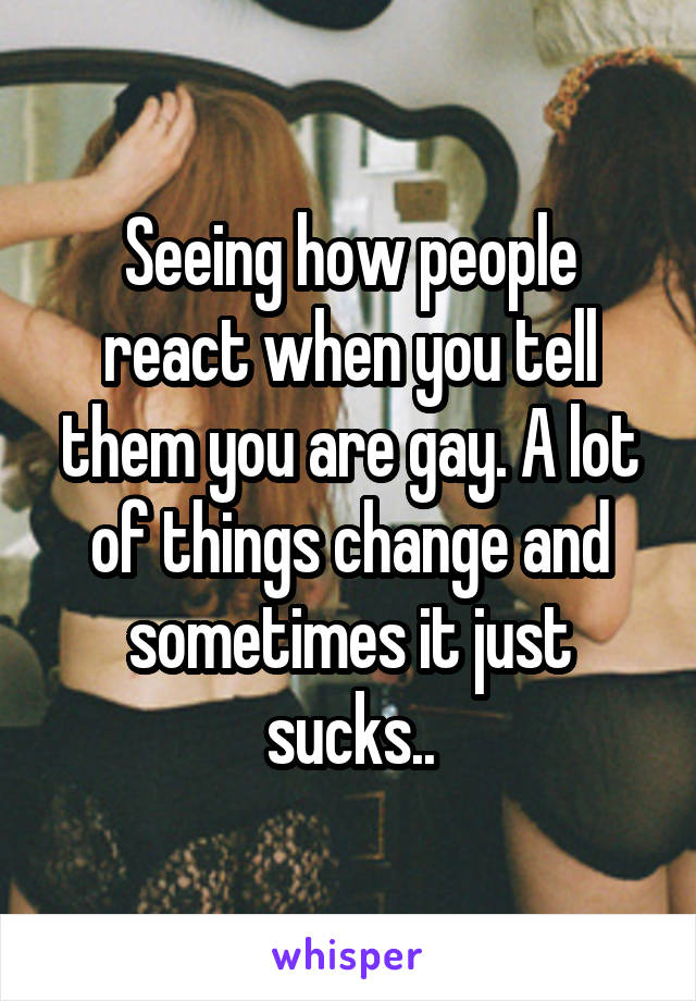 Seeing how people react when you tell them you are gay. A lot of things change and sometimes it just sucks..