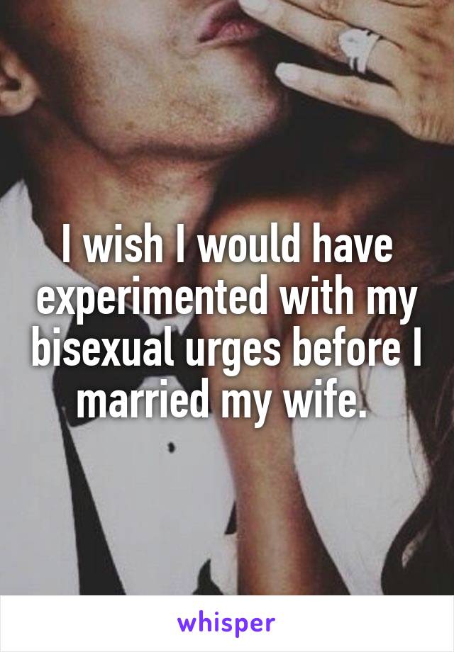 I wish I would have experimented with my bisexual urges before I married my wife. 