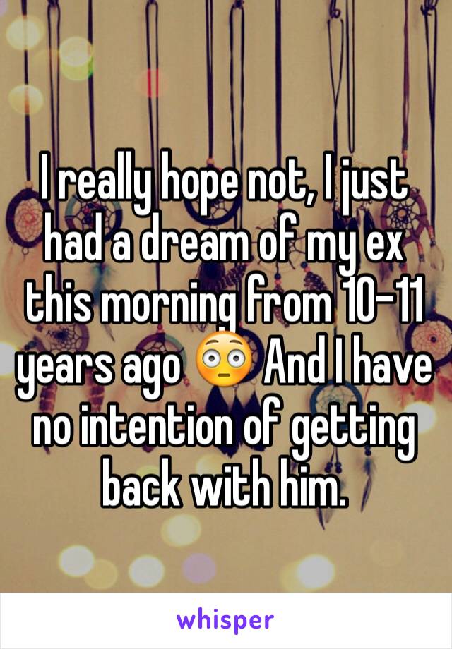 I really hope not, I just had a dream of my ex this morning from 10-11 years ago 😳 And I have no intention of getting back with him. 
