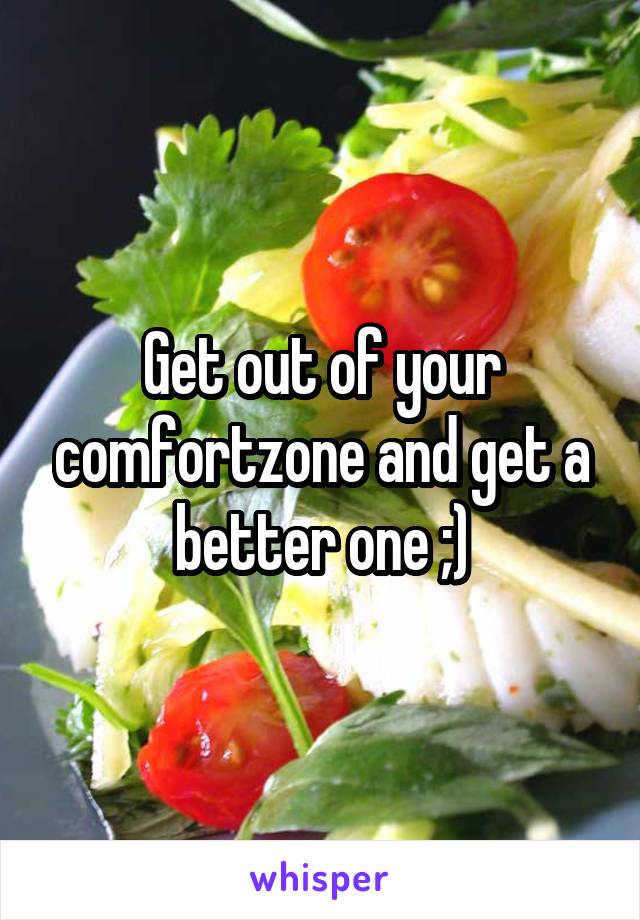 Get out of your comfortzone and get a better one ;)