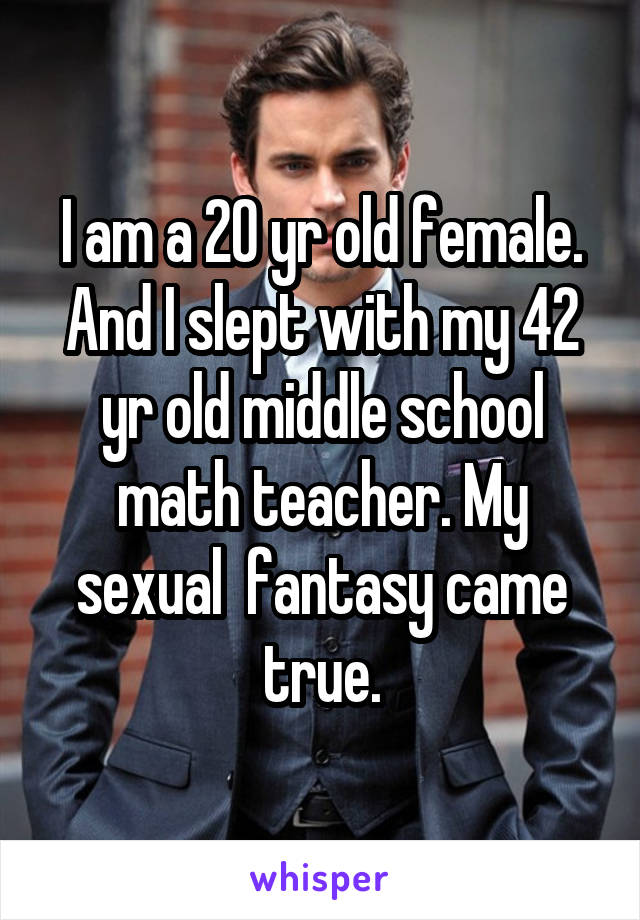 I am a 20 yr old female. And I slept with my 42 yr old middle school math teacher. My sexual  fantasy came true.