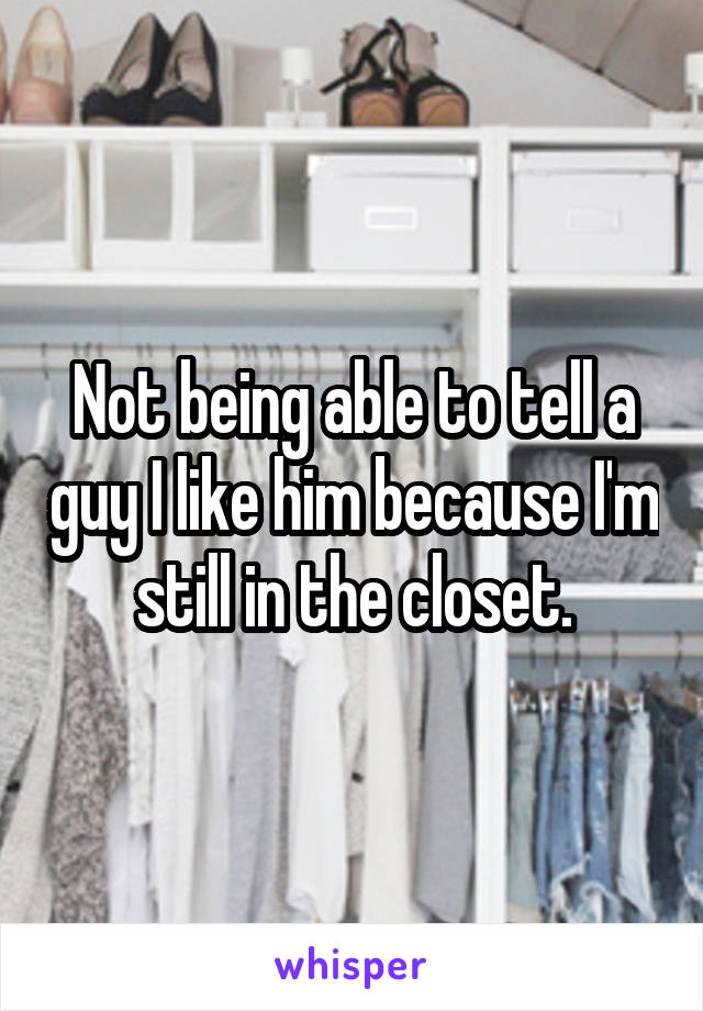 Not being able to tell a guy I like him because I'm still in the closet.