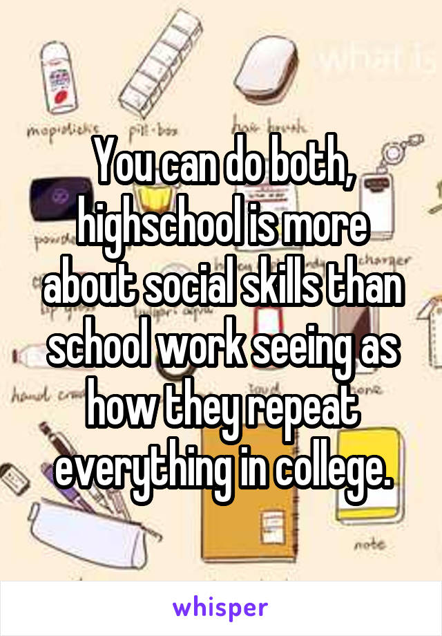 You can do both, highschool is more about social skills than school work seeing as how they repeat everything in college.
