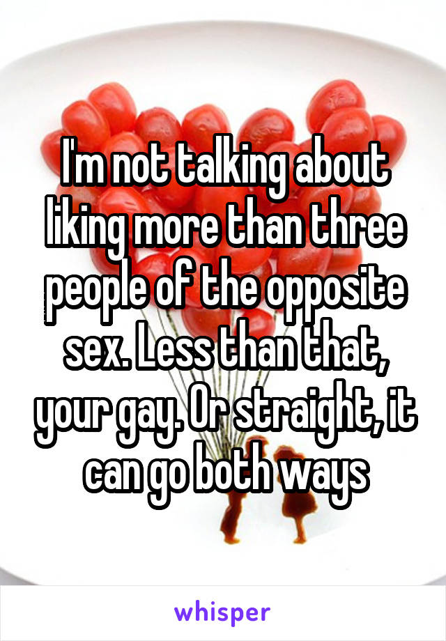 I'm not talking about liking more than three people of the opposite sex. Less than that, your gay. Or straight, it can go both ways