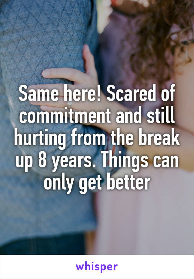 Same here! Scared of commitment and still hurting from the break up 8 years. Things can only get better
