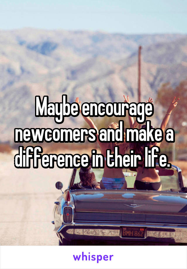 Maybe encourage newcomers and make a difference in their life. 