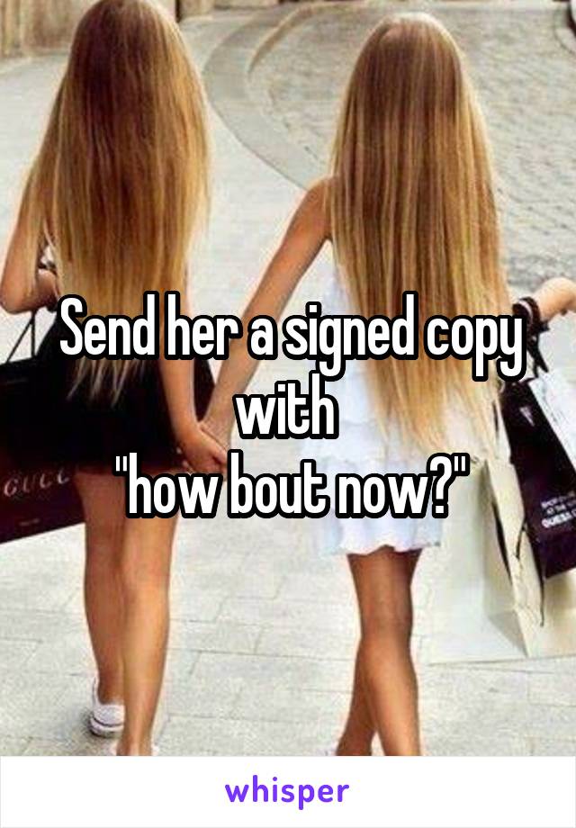 Send her a signed copy with 
"how bout now?"