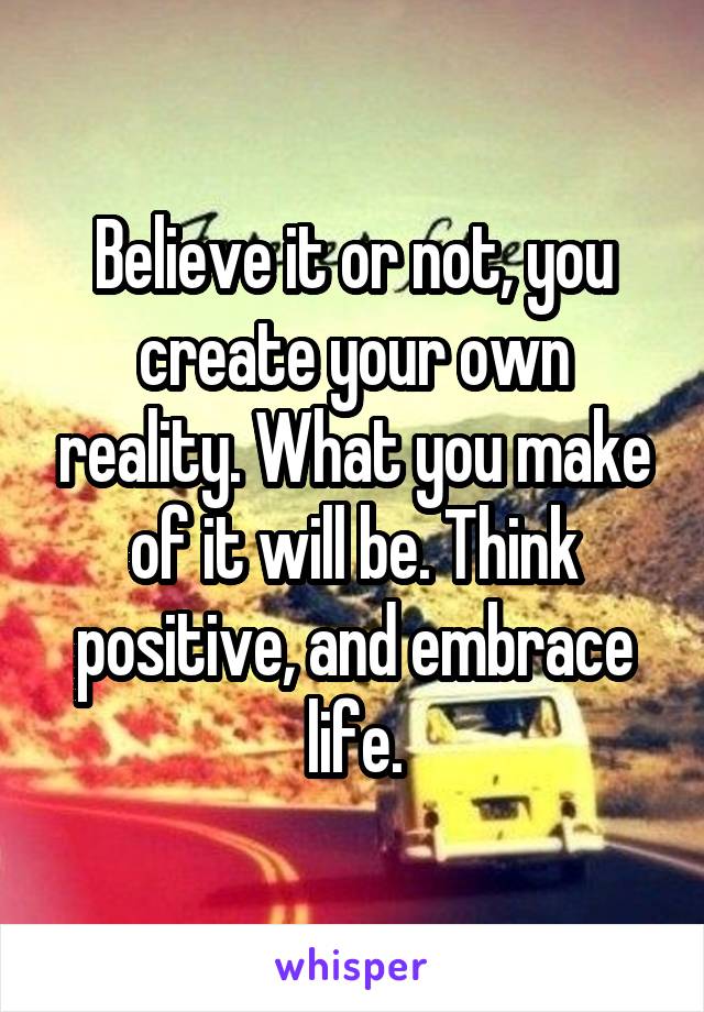 Believe it or not, you create your own reality. What you make of it will be. Think positive, and embrace life.