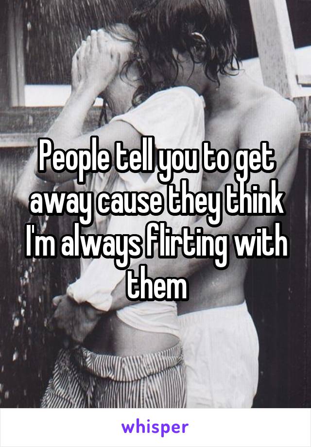 People tell you to get away cause they think I'm always flirting with them