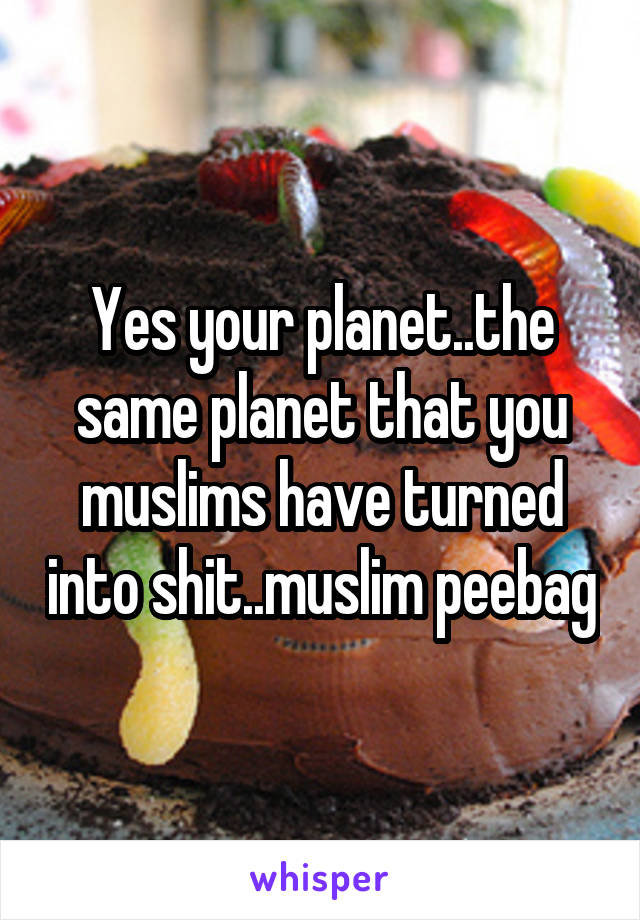 Yes your planet..the same planet that you muslims have turned into shit..muslim peebag