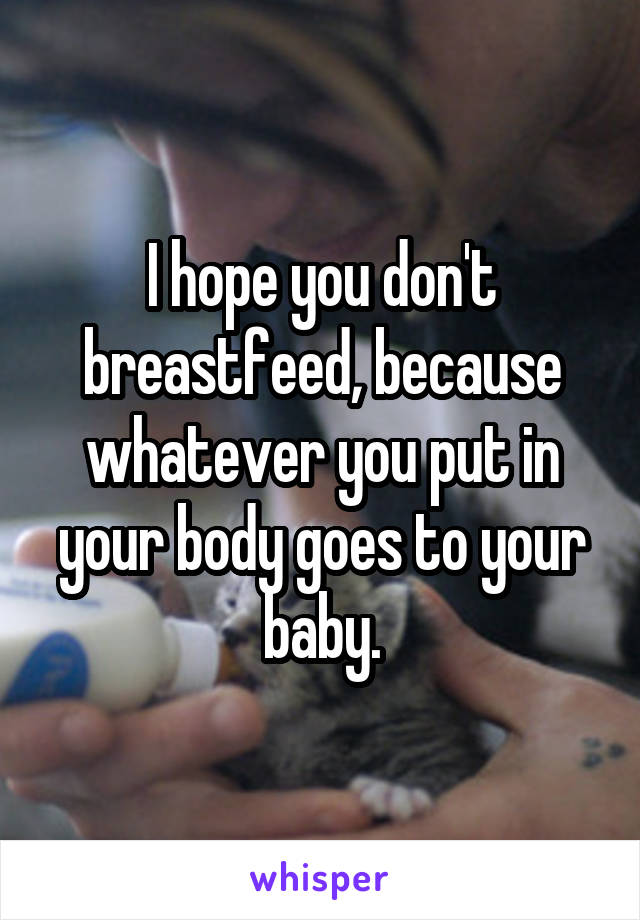 I hope you don't breastfeed, because whatever you put in your body goes to your baby.