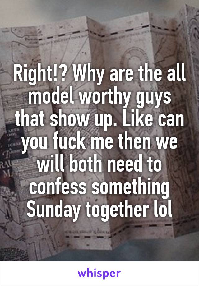 Right!? Why are the all model worthy guys that show up. Like can you fuck me then we will both need to confess something Sunday together lol