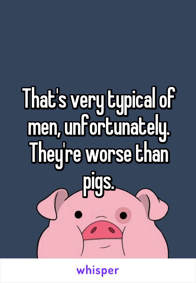 That's very typical of men, unfortunately. They're worse than pigs.
