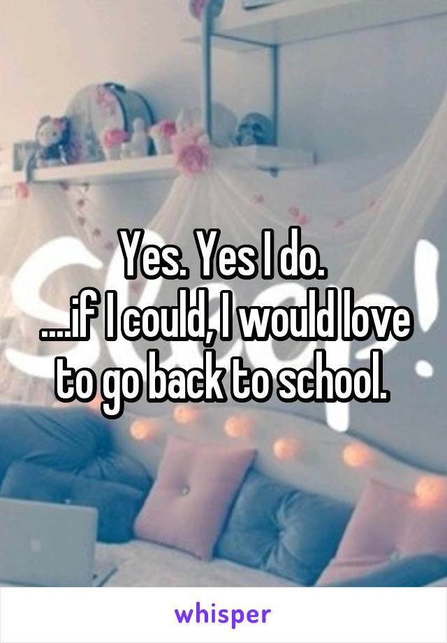 Yes. Yes I do. 
....if I could, I would love to go back to school. 