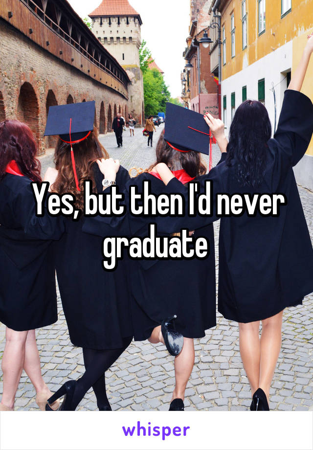 Yes, but then I'd never graduate 