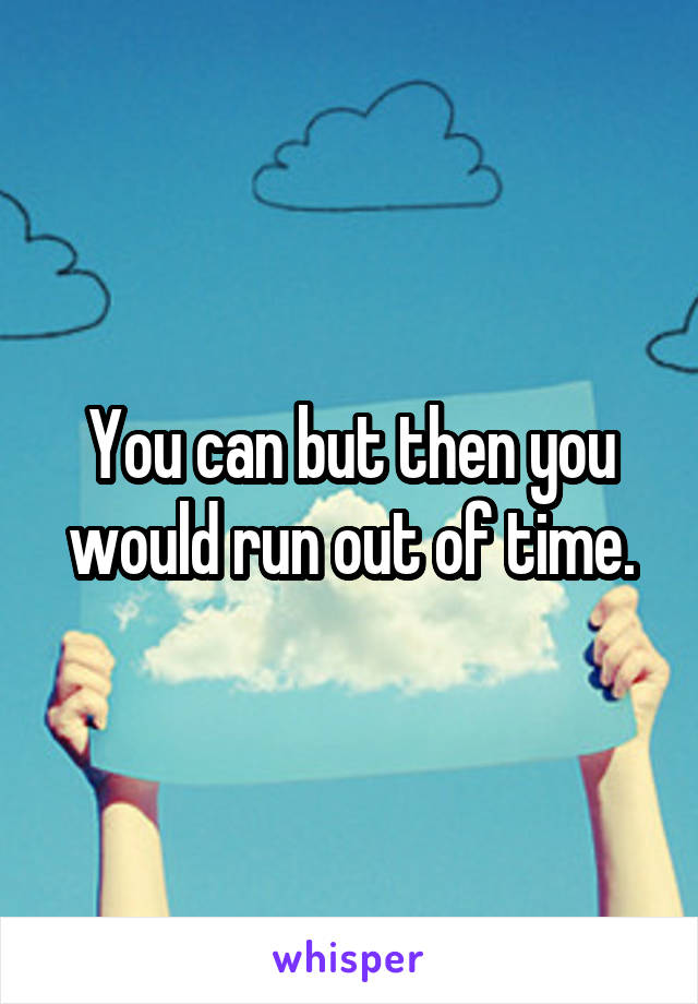You can but then you would run out of time.