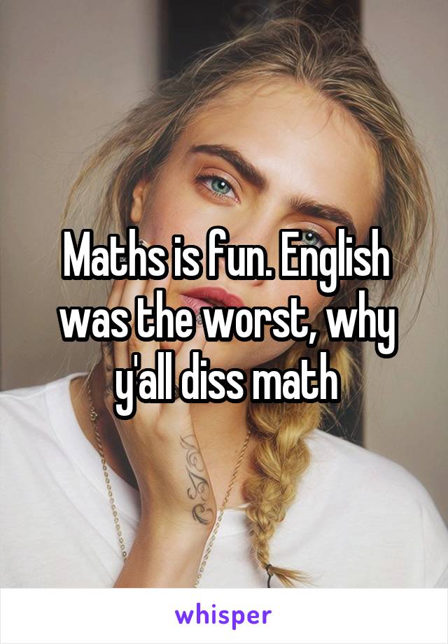 Maths is fun. English was the worst, why y'all diss math