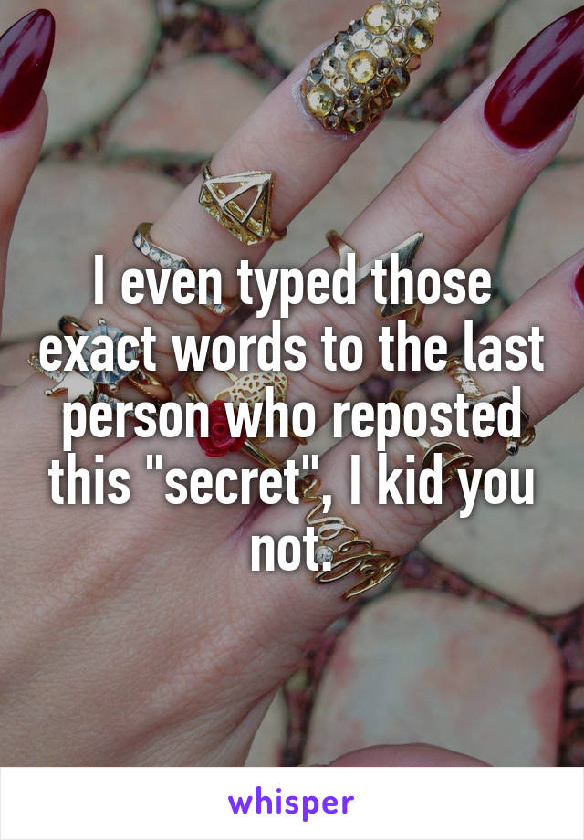 I even typed those exact words to the last person who reposted this "secret", I kid you not.