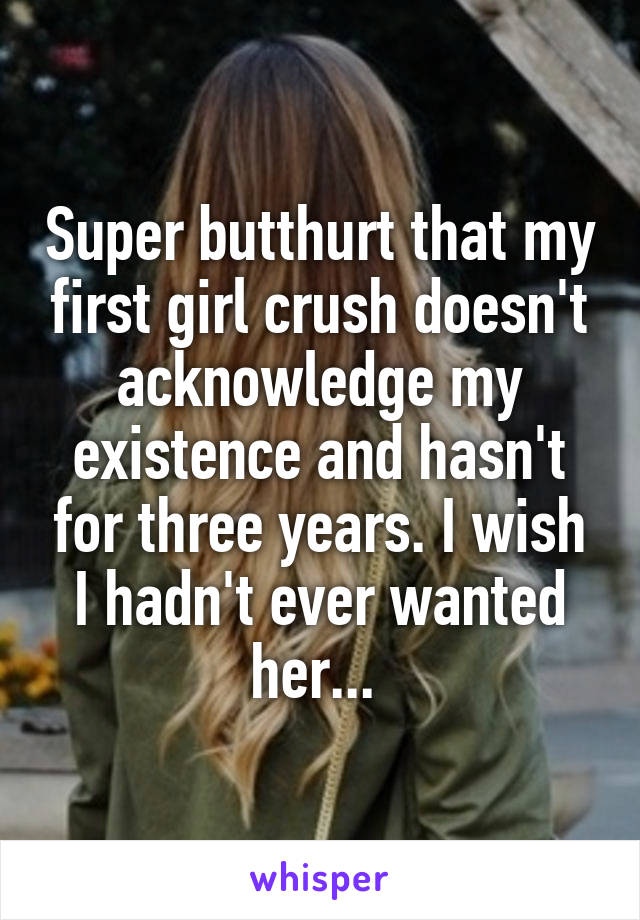 Super butthurt that my first girl crush doesn't acknowledge my existence and hasn't for three years. I wish I hadn't ever wanted her... 