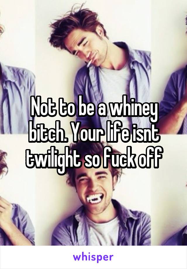 Not to be a whiney bitch. Your life isnt twilight so fuck off