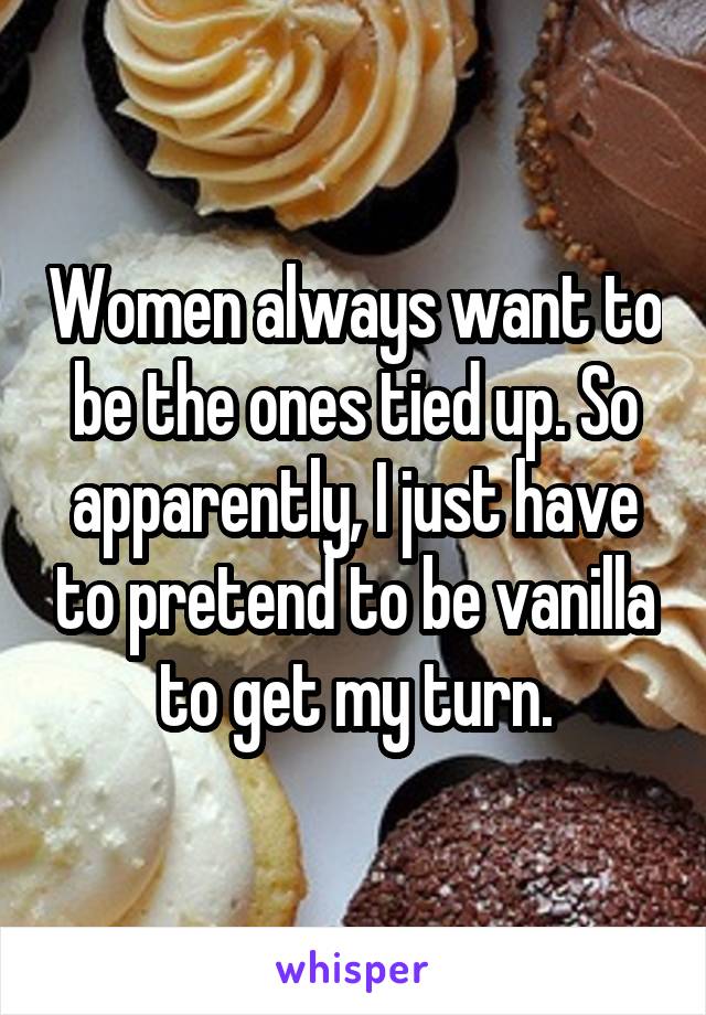 Women always want to be the ones tied up. So apparently, I just have to pretend to be vanilla to get my turn.