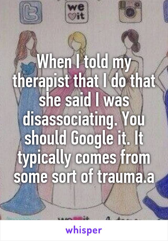 When I told my therapist that I do that she said I was disassociating. You should Google it. It typically comes from some sort of trauma.a