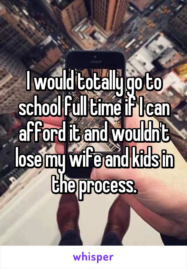 I would totally go to school full time if I can afford it and wouldn't lose my wife and kids in the process.