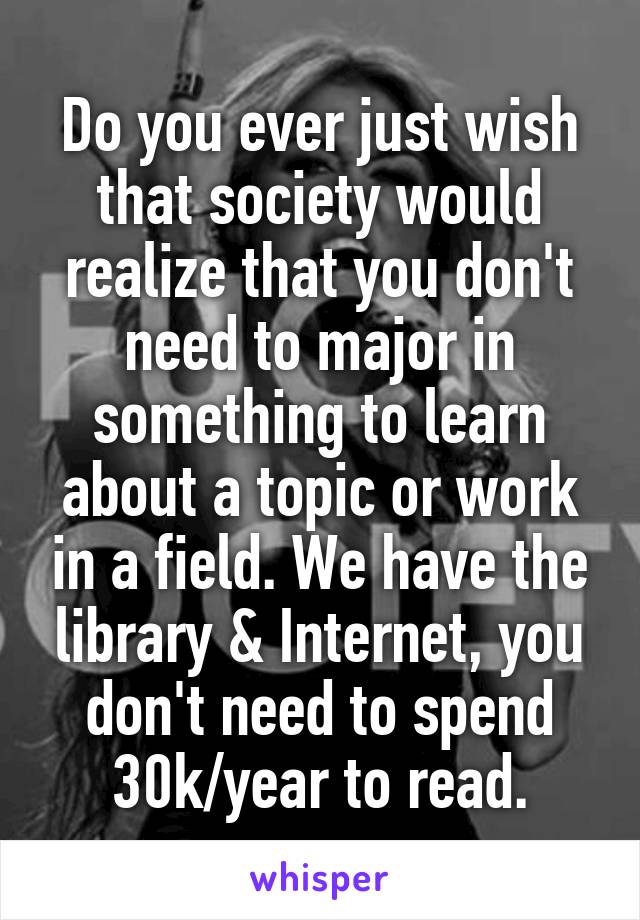 Do you ever just wish that society would realize that you don't need to major in something to learn about a topic or work in a field. We have the library & Internet, you don't need to spend 30k/year to read.