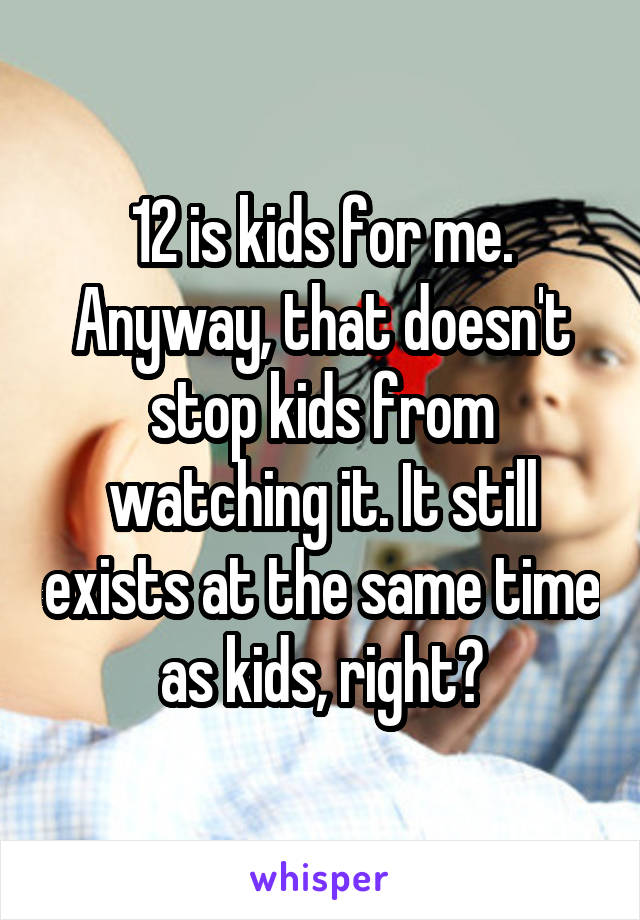 12 is kids for me. Anyway, that doesn't stop kids from watching it. It still exists at the same time as kids, right?