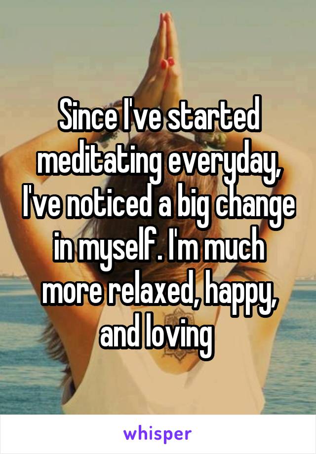 Since I've started meditating everyday, I've noticed a big change in myself. I'm much more relaxed, happy, and loving 
