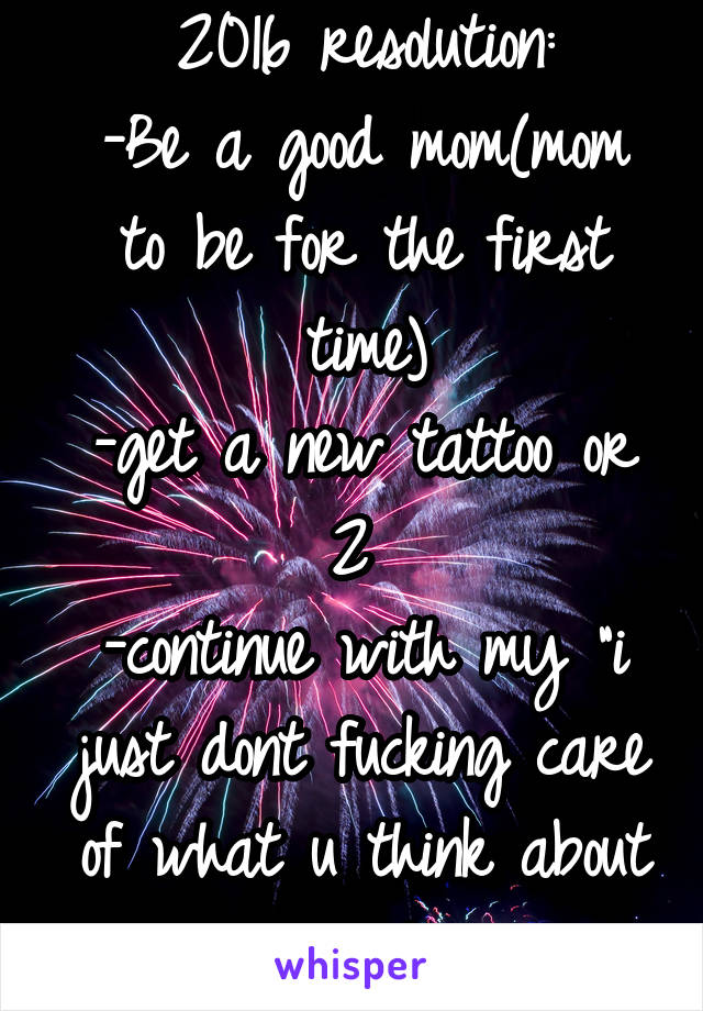 2016 resolution:
-Be a good mom(mom to be for the first time)
-get a new tattoo or 2 
-continue with my "i just dont fucking care of what u think about me"!