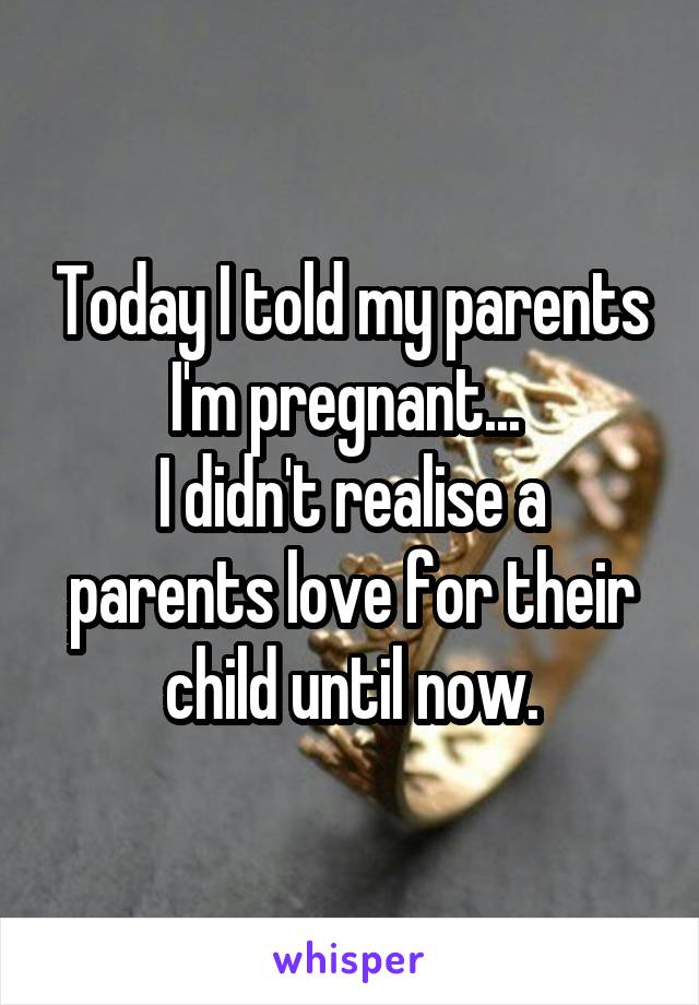 Today I told my parents I'm pregnant... 
I didn't realise a parents love for their child until now.