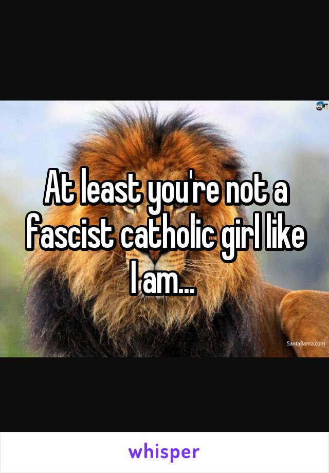 At least you're not a fascist catholic girl like I am... 