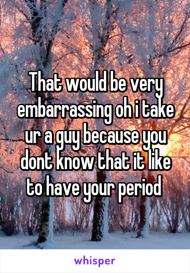 That would be very embarrassing oh i take ur a guy because you dont know that it like to have your period 