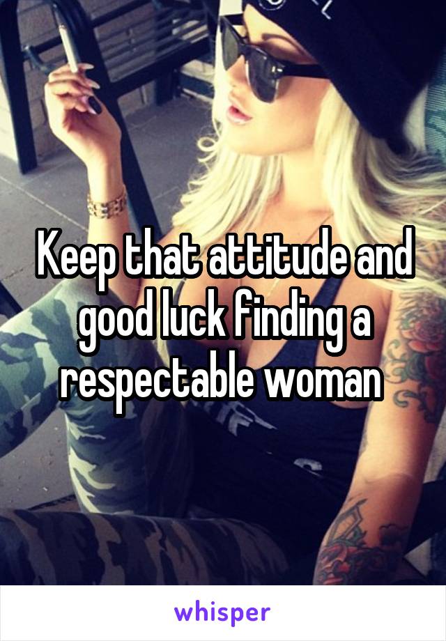 Keep that attitude and good luck finding a respectable woman 