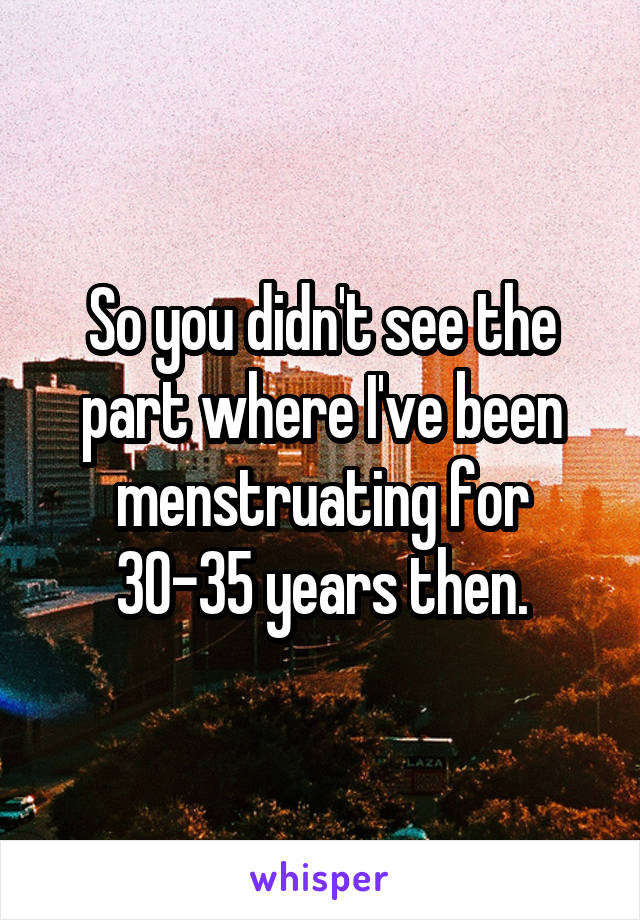 So you didn't see the part where I've been menstruating for 30-35 years then.