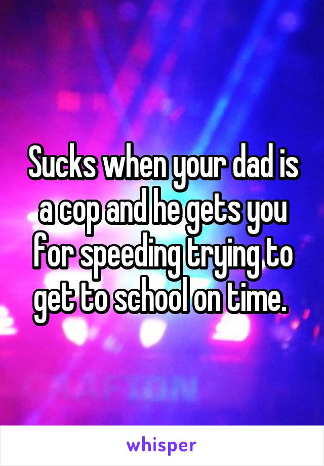 Sucks when your dad is a cop and he gets you for speeding trying to get to school on time. 