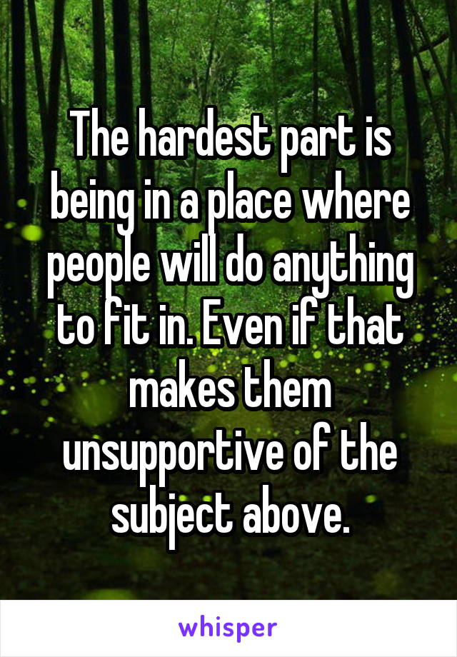 The hardest part is being in a place where people will do anything to fit in. Even if that makes them unsupportive of the subject above.