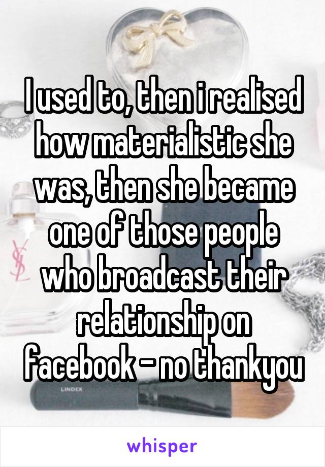 I used to, then i realised how materialistic she was, then she became one of those people who broadcast their relationship on facebook - no thankyou