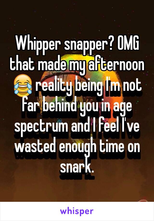 Whipper snapper? OMG that made my afternoon 😂 reality being I'm not far behind you in age spectrum and I feel I've wasted enough time on snark. 