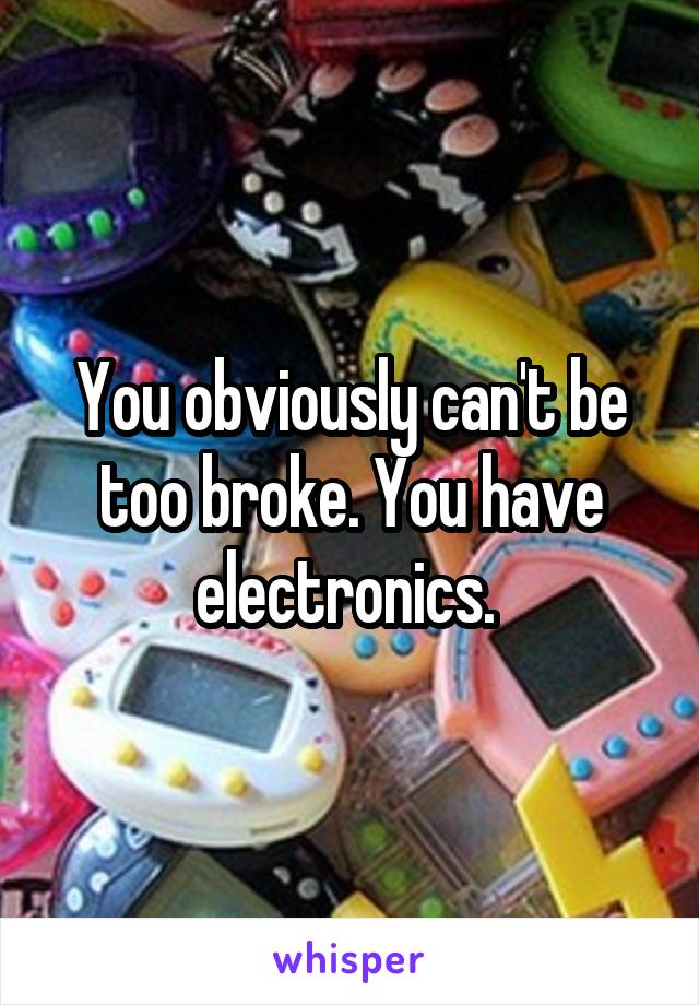 You obviously can't be too broke. You have electronics. 