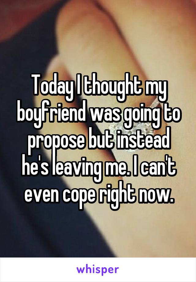 Today I thought my boyfriend was going to propose but instead he's leaving me. I can't even cope right now.